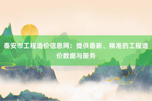 泰安市工程造价信息网：提供最新、精准的工程造价数据与服务