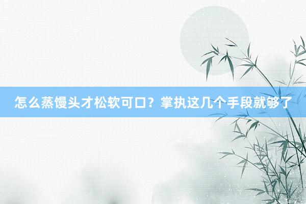 怎么蒸馒头才松软可口？掌执这几个手段就够了