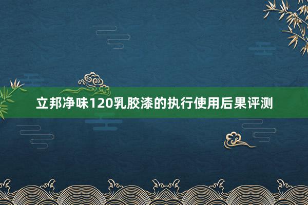 立邦净味120乳胶漆的执行使用后果评测